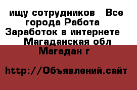 ищу сотрудников - Все города Работа » Заработок в интернете   . Магаданская обл.,Магадан г.